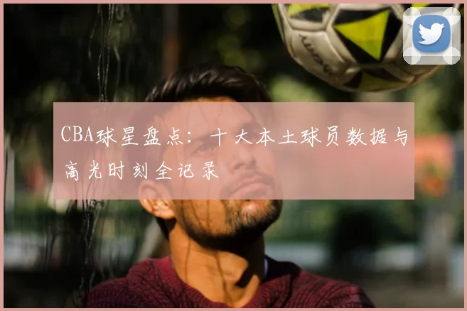 CBA球星盘点:十大本土球员数据与高光时刻全记录