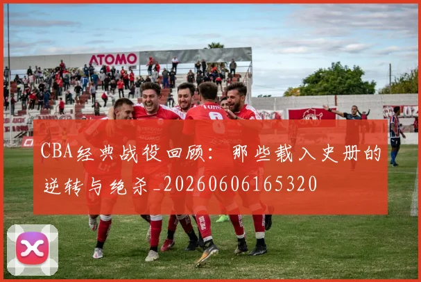 CBA经典战役回顾：那些载入史册的逆转与绝杀_20260606165320